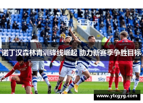 诺丁汉森林青训锋线崛起 助力新赛季争胜目标